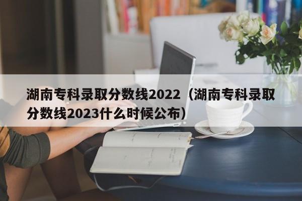 湖南专科录取分数线2022（湖南专科录取分数线2023什么时候公布）